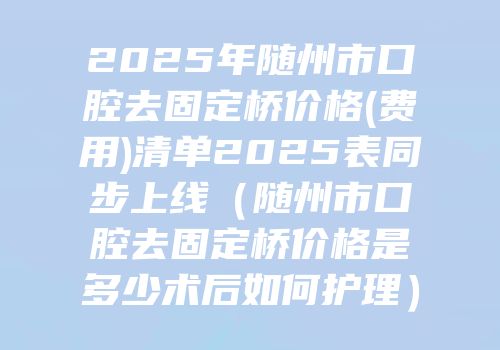 2025年随州市口腔去固定桥价格(费用)清单2025表同步上线（随州市口腔去固定桥价格是多少术后如何护理）