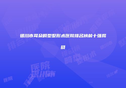 银川市耳朵畸型整形术医院排名榜前十强揭晓