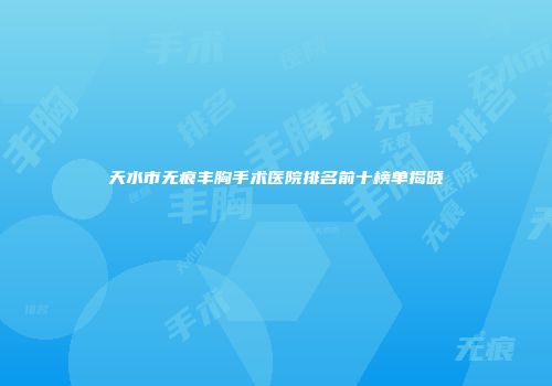 天水市无痕丰胸手术医院排名前十榜单揭晓