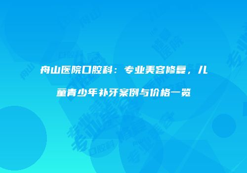 舟山医院口腔科：专业美容修复，儿童青少年补牙案例与价格一览