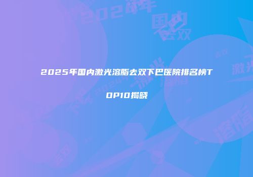 2025年国内激光溶脂去双下巴医院排名榜TOP10揭晓