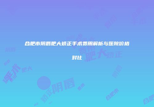 合肥市阴唇肥大矫正手术费用解析与医院价格对比