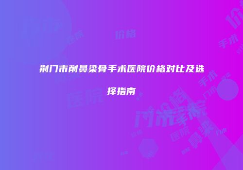 荆门市削鼻梁骨手术医院价格对比及选择指南