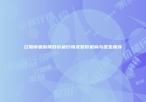 辽阳市嫩肤项目价格行情及整形机构与医生推荐