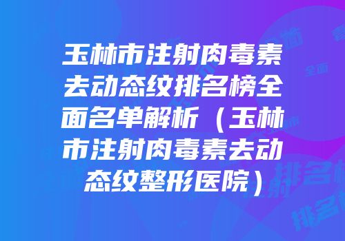 玉林市注射肉毒素去动态纹排名榜全面名单解析（玉林市注射肉毒素去动态纹整形医院）
