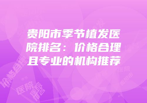 贵阳市季节植发医院排名：价格合理且专业的机构推荐