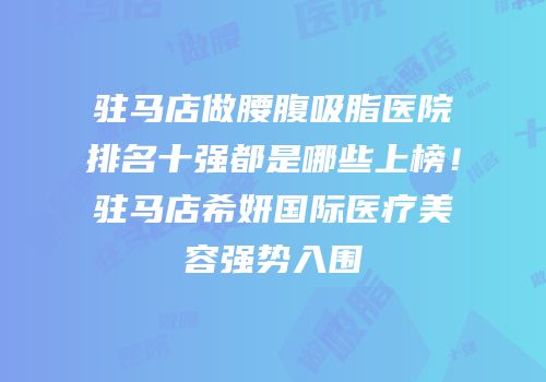 驻马店做腰腹吸脂医院排名十强都是哪些上榜！驻马店希妍国际医疗美容强势入围