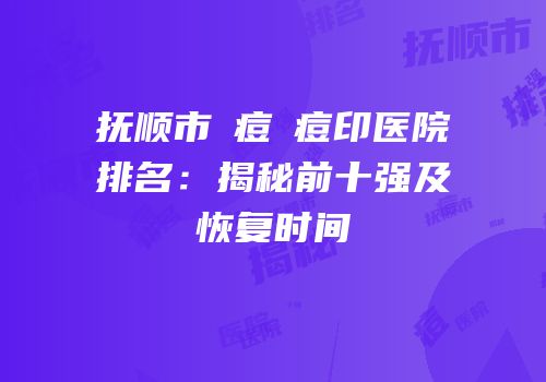 抚顺市袪痘袪痘印医院排名：揭秘前十强及恢复时间
