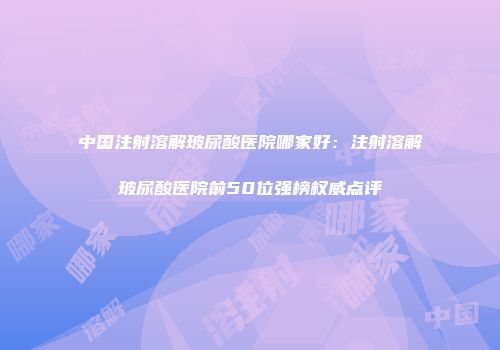 中国注射溶解玻尿酸医院哪家好：注射溶解玻尿酸医院前50位强榜权威点评