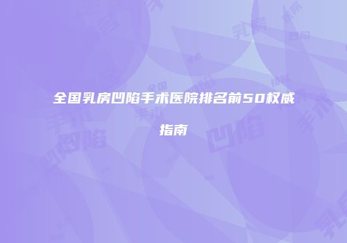 全国乳房凹陷手术医院排名前50权威指南