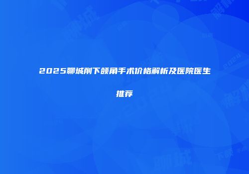 2025聊城削下颌角手术价格解析及医院医生推荐