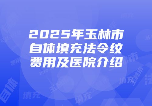 2025年玉林市自体填充法令纹费用及医院介绍