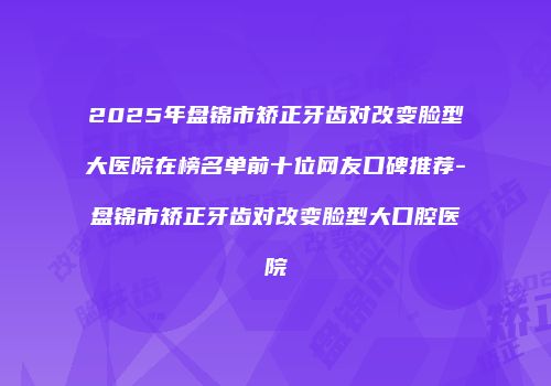 2025年盘锦市矫正牙齿对改变脸型大医院在榜名单前十位网友口碑推荐-盘锦市矫正牙齿对改变脸型大口腔医院