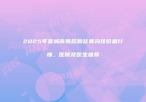 2025年宣城市玻尿酸祛鼻沟纹价格行情、医院及医生推荐