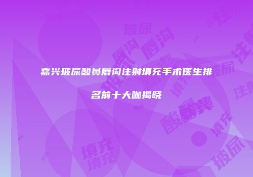 嘉兴玻尿酸鼻唇沟注射填充手术医生排名前十大咖揭晓