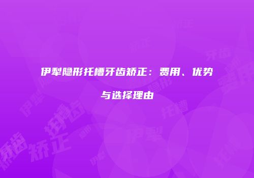 伊犁隐形托槽牙齿矫正：费用、优势与选择理由