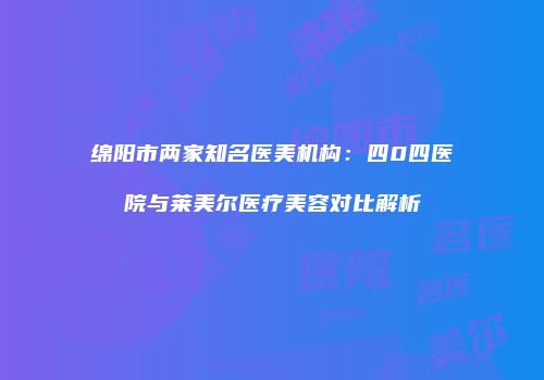 绵阳市两家知名医美机构：四0四医院与莱美尔医疗美容对比解析