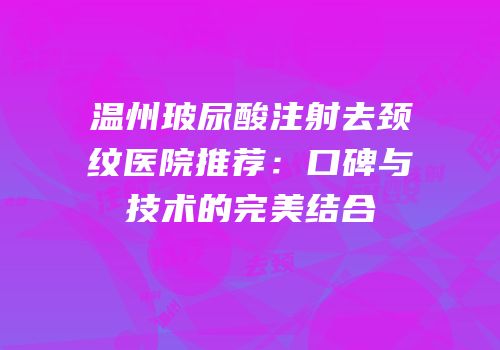 温州玻尿酸注射去颈纹医院推荐：口碑与技术的完美结合