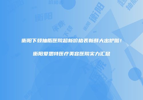 衡阳下颏抽脂医院超新价格表新鲜大出炉啦！衡阳爱思特医疗美容医院实力汇总