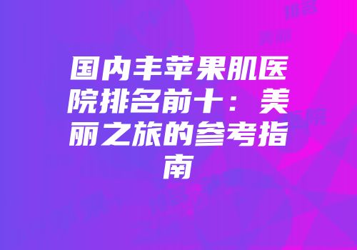 国内丰苹果肌医院排名前十：美丽之旅的参考指南