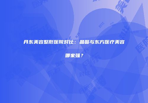 丹东美容整形医院对比：晶馨与东方医疗美容哪家强？