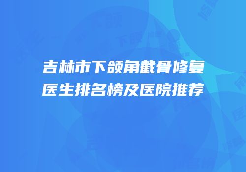 吉林市下颌角截骨修复医生排名榜及医院推荐