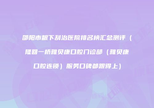 邵阳市龈下刮治医院排名榜汇总测评（隆回一桥雅贝康口腔门诊部（雅贝康口腔连锁）服务口碑都跟得上）