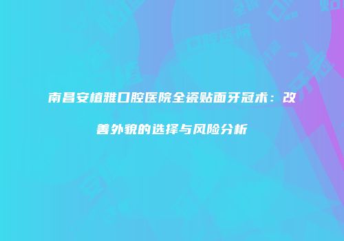 南昌安植雅口腔医院全瓷贴面牙冠术：改善外貌的选择与风险分析