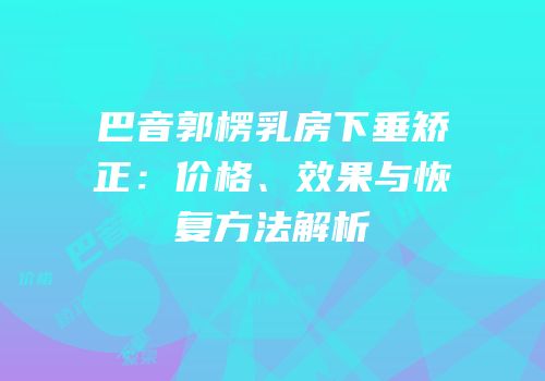 巴音郭楞乳房下垂矫正：价格、效果与恢复方法解析