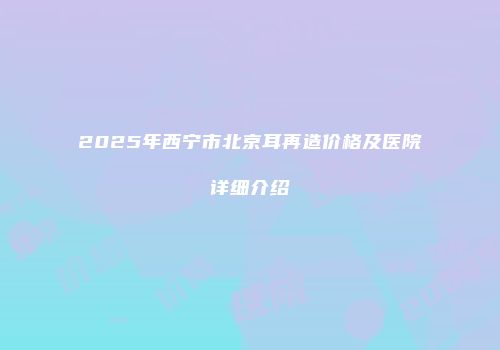 2025年西宁市北京耳再造价格及医院详细介绍