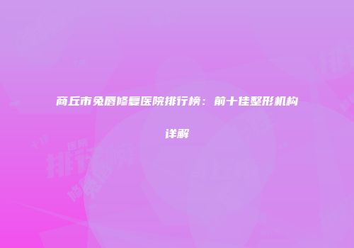 商丘市兔唇修复医院排行榜：前十佳整形机构详解