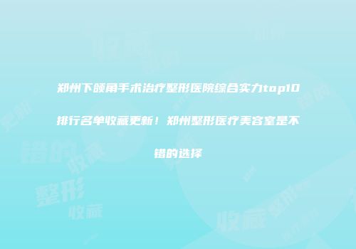 郑州下颌角手术治疗整形医院综合实力top10排行名单收藏更新！郑州整形医疗美容室是不错的选择