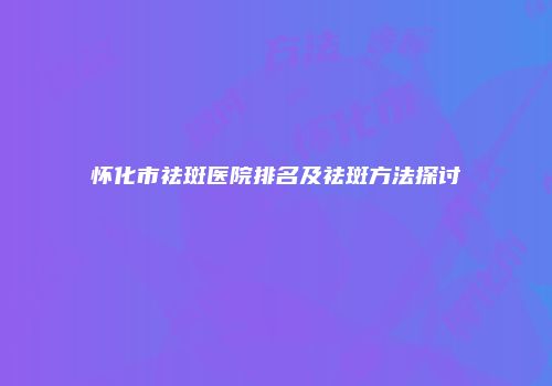 怀化市祛斑医院排名及祛斑方法探讨