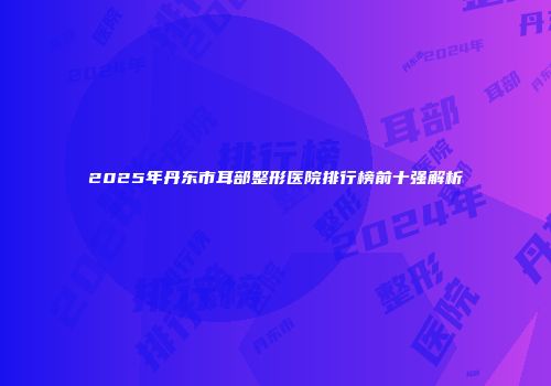 2025年丹东市耳部整形医院排行榜前十强解析