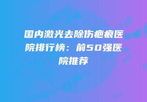 国内激光去除伤疤痕医院排行榜：前50强医院推荐