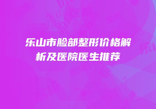 乐山市脸部整形价格解析及医院医生推荐