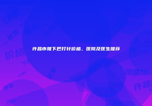 许昌市隆下巴打针价格、医院及医生推荐