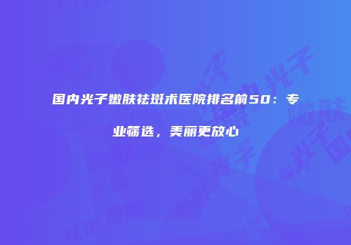 国内光子嫩肤祛斑术医院排名前50：专业筛选，美丽更放心