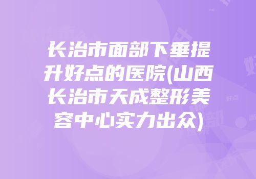 长治市面部下垂提升好点的医院(山西长治市天成整形美容中心实力出众)