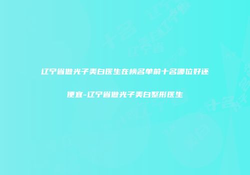 辽宁省做光子美白医生在榜名单前十名哪位好还便宜-辽宁省做光子美白整形医生