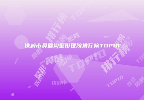 铁岭市鼻唇沟整形医院排行榜TOP10