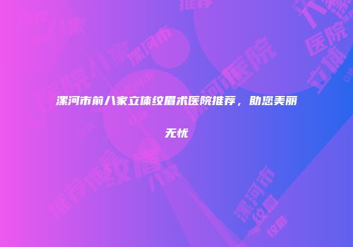 漯河市前八家立体纹眉术医院推荐，助您美丽无忧