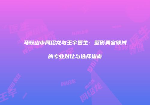 马鞍山市周绍龙与王宇医生：整形美容领域的专业对比与选择指南