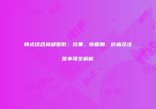 韩式综合鼻部整形：效果、恢复期、价格及注意事项全解析