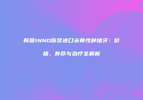 韩国INNO原装进口亲骨性种植牙：价格、寿命与治疗全解析