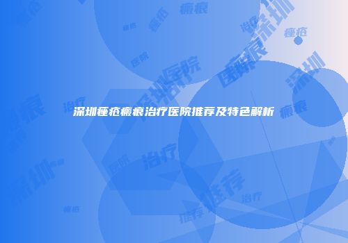 深圳痤疮瘢痕治疗医院推荐及特色解析
