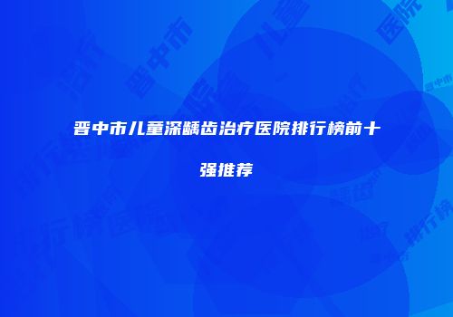 晋中市儿童深龋齿治疗医院排行榜前十强推荐