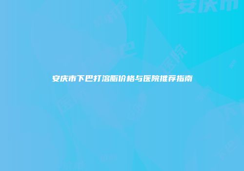 安庆市下巴打溶脂价格与医院推荐指南