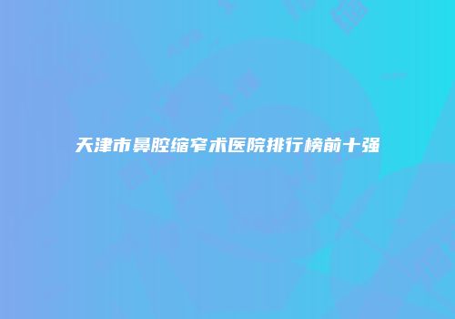 天津市鼻腔缩窄术医院排行榜前十强
