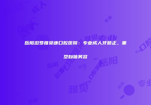 岳阳汨罗雅贝康口腔医院：专业成人牙矫正，重塑自信笑容